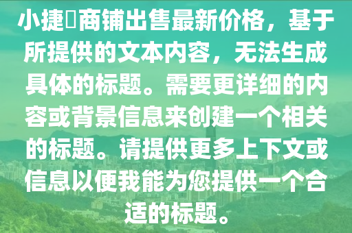 小捷滘商鋪出售最新價格，基于所提供的文本內(nèi)容，無法生成具體的標(biāo)題。需要更詳細(xì)的內(nèi)容或背景信息來創(chuàng)建一個相關(guān)的標(biāo)題。請?zhí)峁└嗌舷挛幕蛐畔⒁员阄夷転槟峁┮粋€合適的標(biāo)題。