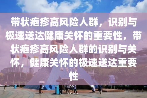 帶狀皰疹高風險人群，識別與極速送達健康關懷的重要性，帶狀皰疹高風險人群的識別與關懷，健康關懷的極速送達重要性