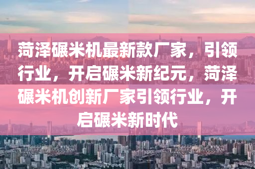 菏澤碾米機最新款廠家，引領行業(yè)，開啟碾米新紀元，菏澤碾米機創(chuàng)新廠家引領行業(yè)，開啟碾米新時代