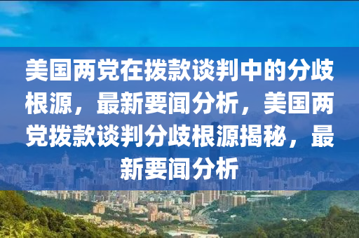 美國兩黨在撥款談判中的分歧根源，最新要聞分析，美國兩黨撥款談判分歧根源揭秘，最新要聞分析