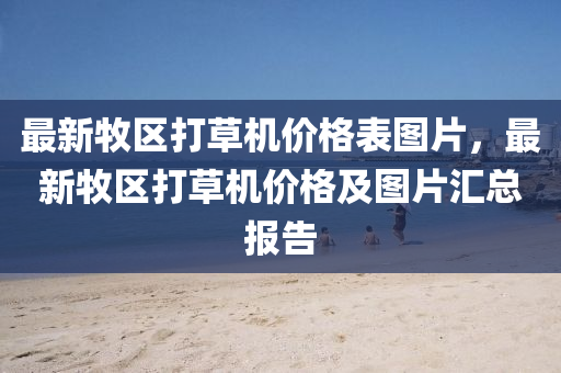 最新牧區(qū)打草機(jī)價格表圖片，最新牧區(qū)打草機(jī)價格及圖片匯總報告