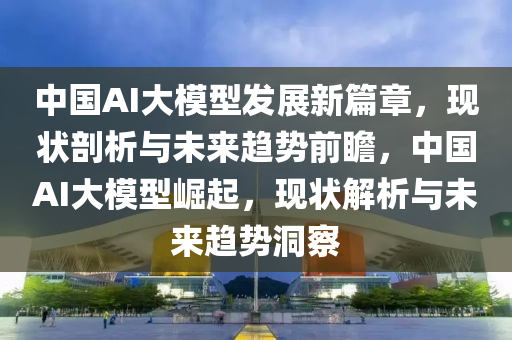 中國AI大模型發(fā)展新篇章，現(xiàn)狀剖析與未來趨勢前瞻，中國AI大模型崛起，現(xiàn)狀解析與未來趨勢洞察