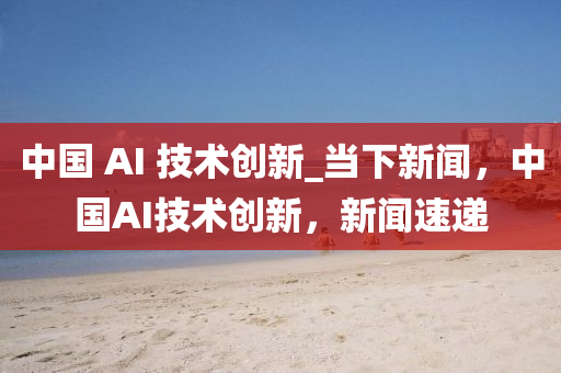 中國(guó) AI 技術(shù)創(chuàng)新_當(dāng)下新聞，中國(guó)AI技術(shù)創(chuàng)新，新聞速遞