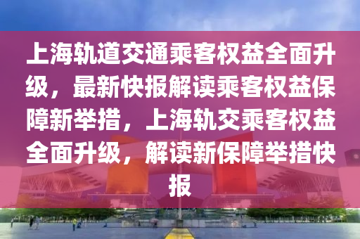 上海軌道交通乘客權(quán)益全面升級(jí)，最新快報(bào)解讀乘客權(quán)益保障新舉措，上海軌交乘客權(quán)益全面升級(jí)，解讀新保障舉措快報(bào)