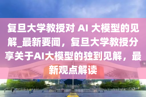 復(fù)旦大學(xué)教授對(duì) AI 大模型的見(jiàn)解_最新要聞，復(fù)旦大學(xué)教授分享關(guān)于AI大模型的獨(dú)到見(jiàn)解，最新觀點(diǎn)解讀
