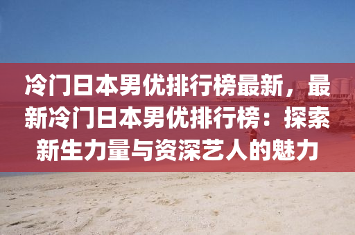 冷門日本男優(yōu)排行榜最新，最新冷門日本男優(yōu)排行榜：探索新生力量與資深藝人的魅力
