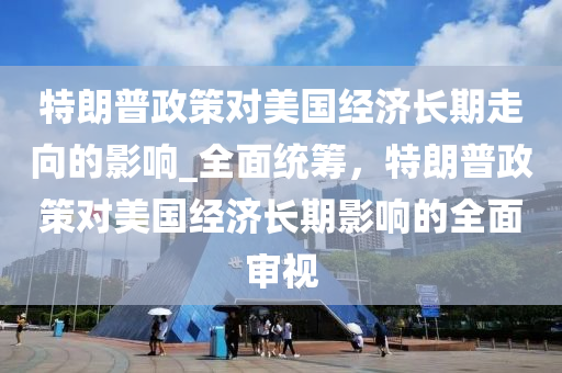 特朗普政策對美國經(jīng)濟長期走向的影響_全面統(tǒng)籌，特朗普政策對美國經(jīng)濟長期影響的全面審視