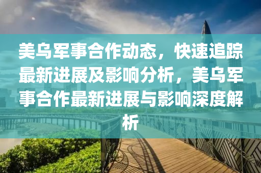 美烏軍事合作動(dòng)態(tài)，快速追蹤最新進(jìn)展及影響分析，美烏軍事合作最新進(jìn)展與影響深度解析