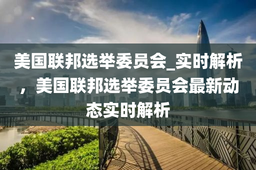 美國(guó)聯(lián)邦選舉委員會(huì)_實(shí)時(shí)解析，美國(guó)聯(lián)邦選舉委員會(huì)最新動(dòng)態(tài)實(shí)時(shí)解析