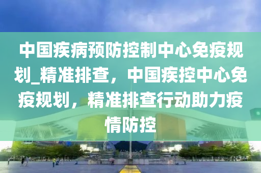 中國(guó)疾病預(yù)防控制中心免疫規(guī)劃_精準(zhǔn)排查，中國(guó)疾控中心免疫規(guī)劃，精準(zhǔn)排查行動(dòng)助力疫情防控
