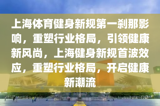 上海體育健身新規(guī)第一剎那影響，重塑行業(yè)格局，引領健康新風尚，上海健身新規(guī)首波效應，重塑行業(yè)格局，開啟健康新潮流
