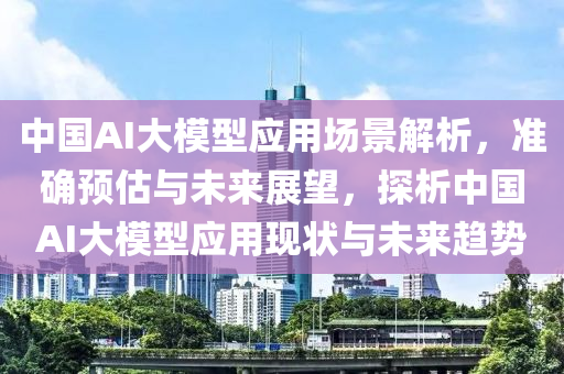 中國AI大模型應(yīng)用場景解析，準(zhǔn)確預(yù)估與未來展望，探析中國AI大模型應(yīng)用現(xiàn)狀與未來趨勢