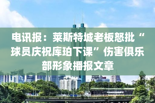 電訊報(bào)：萊斯特城老板怒批“球員慶祝庫(kù)珀下課”傷害俱樂(lè)部形象播報(bào)文章