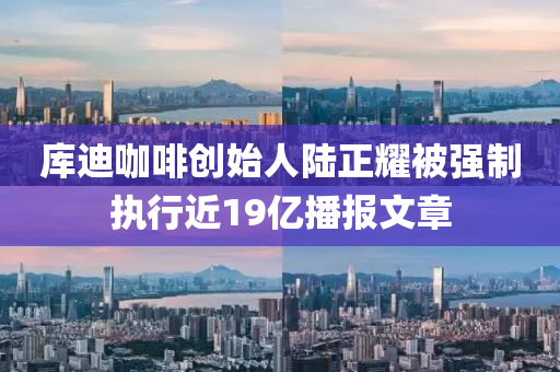 庫(kù)迪咖啡創(chuàng)始人陸正耀被強(qiáng)制執(zhí)行近19億播報(bào)文章