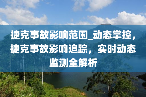 捷克事故影響范圍_動(dòng)態(tài)掌控，捷克事故影響追蹤，實(shí)時(shí)動(dòng)態(tài)監(jiān)測(cè)全解析