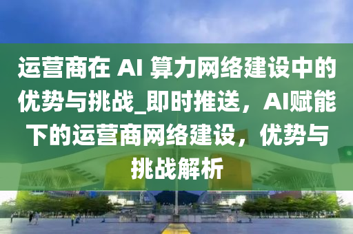 運(yùn)營(yíng)商在 AI 算力網(wǎng)絡(luò)建設(shè)中的優(yōu)勢(shì)與挑戰(zhàn)_即時(shí)推送，AI賦能下的運(yùn)營(yíng)商網(wǎng)絡(luò)建設(shè)，優(yōu)勢(shì)與挑戰(zhàn)解析