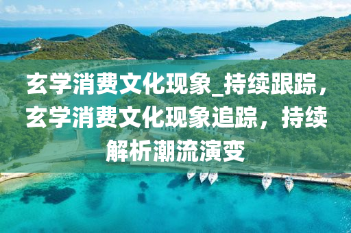 玄學(xué)消費文化現(xiàn)象_持續(xù)跟蹤，玄學(xué)消費文化現(xiàn)象追蹤，持續(xù)解析潮流演變