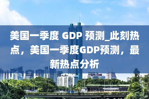 美國(guó)一季度 GDP 預(yù)測(cè)_此刻熱點(diǎn)，美國(guó)一季度GDP預(yù)測(cè)，最新熱點(diǎn)分析