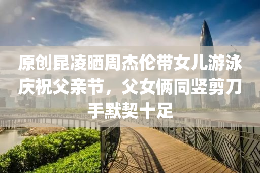 原創(chuàng)昆凌曬周杰倫帶女兒游泳慶祝父親節(jié)，父女倆同豎剪刀手默契十足