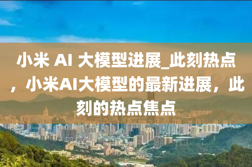 小米 AI 大模型進(jìn)展_此刻熱點(diǎn)，小米AI大模型的最新進(jìn)展，此刻的熱點(diǎn)焦點(diǎn)