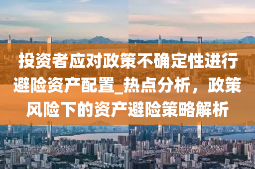 投資者應(yīng)對(duì)政策不確定性進(jìn)行避險(xiǎn)資產(chǎn)配置_熱點(diǎn)分析，政策風(fēng)險(xiǎn)下的資產(chǎn)避險(xiǎn)策略解析