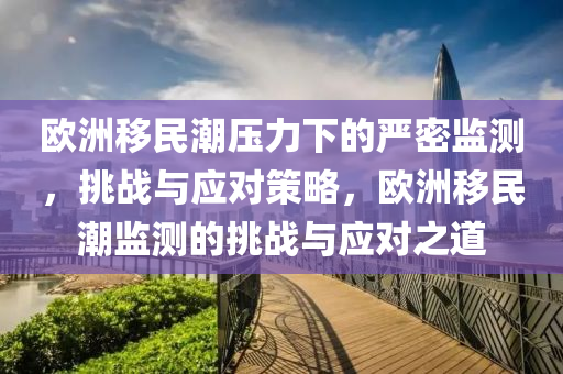 歐洲移民潮壓力下的嚴密監(jiān)測，挑戰(zhàn)與應(yīng)對策略，歐洲移民潮監(jiān)測的挑戰(zhàn)與應(yīng)對之道
