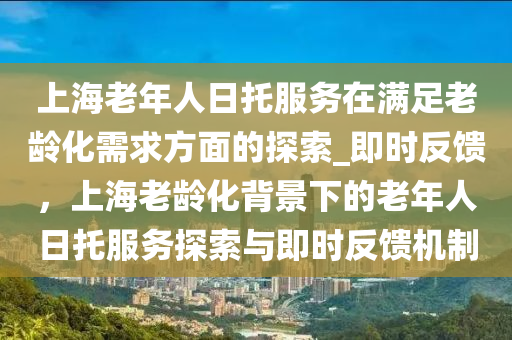上海老年人日托服務(wù)在滿足老齡化需求方面的探索_即時(shí)反饋，上海老齡化背景下的老年人日托服務(wù)探索與即時(shí)反饋機(jī)制