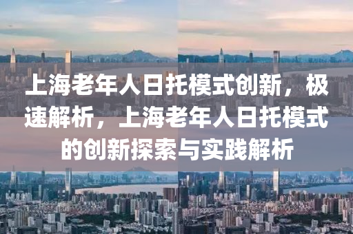 上海老年人日托模式創(chuàng)新，極速解析，上海老年人日托模式的創(chuàng)新探索與實(shí)踐解析