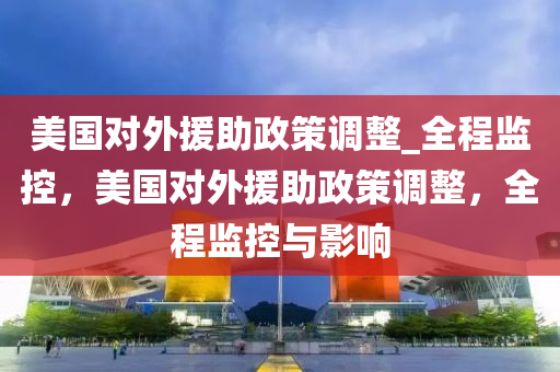 美國對(duì)外援助政策調(diào)整_全程監(jiān)控，美國對(duì)外援助政策調(diào)整，全程監(jiān)控與影響