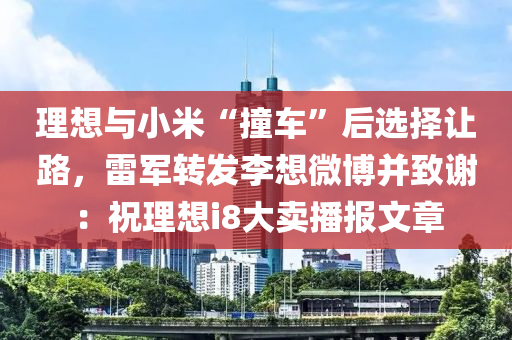 理想與小米“撞車”后選擇讓路，雷軍轉(zhuǎn)發(fā)李想微博并致謝：祝理想i8大賣播報文章
