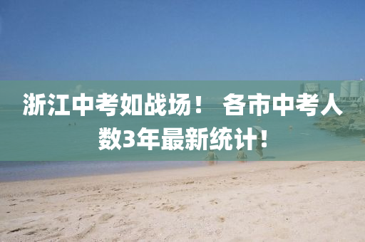 浙江中考如戰(zhàn)場！ 各市中考人數(shù)3年最新統(tǒng)計！