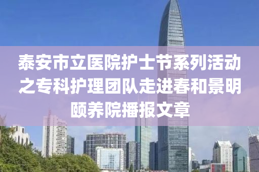 泰安市立醫(yī)院護士節(jié)系列活動之?？谱o理團隊走進春和景明頤養(yǎng)院播報文章