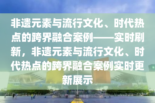 非遺元素與流行文化、時代熱點的跨界融合案例——實時刷新，非遺元素與流行文化、時代熱點的跨界融合案例實時更新展示
