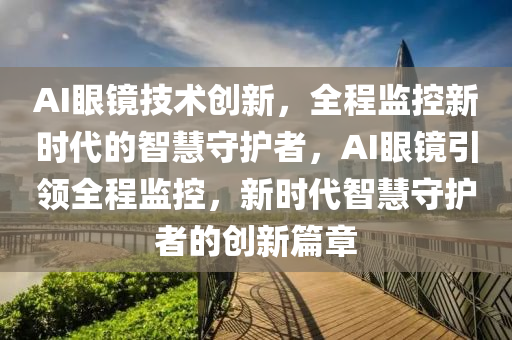 AI眼鏡技術(shù)創(chuàng)新，全程監(jiān)控新時代的智慧守護(hù)者，AI眼鏡引領(lǐng)全程監(jiān)控，新時代智慧守護(hù)者的創(chuàng)新篇章