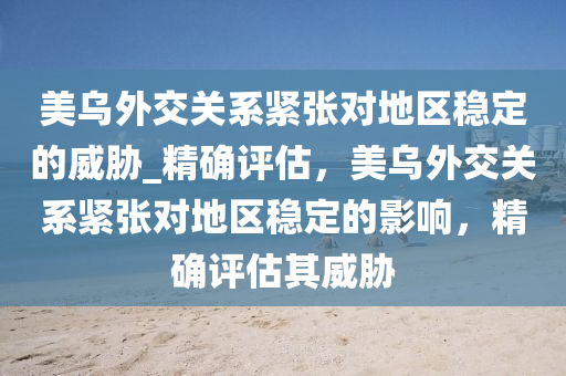 美烏外交關(guān)系緊張對地區(qū)穩(wěn)定的威脅_精確評估，美烏外交關(guān)系緊張對地區(qū)穩(wěn)定的影響，精確評估其威脅