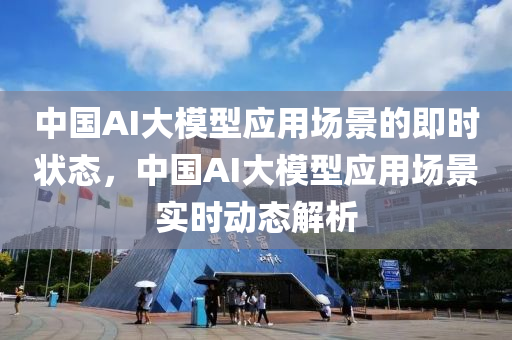 中國AI大模型應(yīng)用場景的即時(shí)狀態(tài)，中國AI大模型應(yīng)用場景實(shí)時(shí)動態(tài)解析