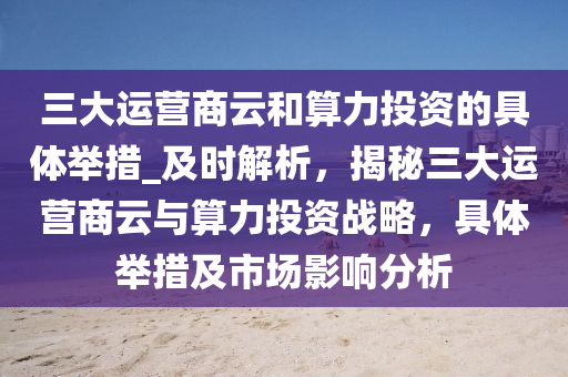 三大運(yùn)營商云和算力投資的具體舉措_及時(shí)解析，揭秘三大運(yùn)營商云與算力投資戰(zhàn)略，具體舉措及市場影響分析