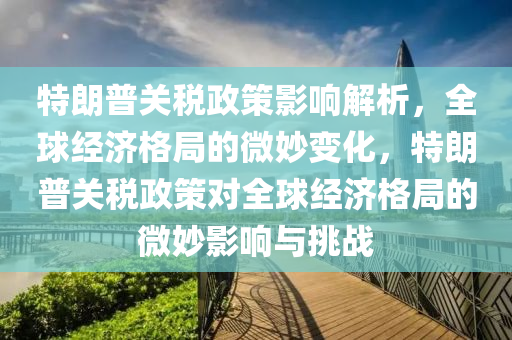 特朗普關(guān)稅政策影響解析，全球經(jīng)濟(jì)格局的微妙變化，特朗普關(guān)稅政策對全球經(jīng)濟(jì)格局的微妙影響與挑戰(zhàn)