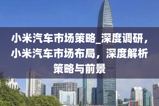 小米汽車市場策略_深度調(diào)研，小米汽車市場布局，深度解析策略與前景