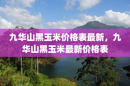九華山黑玉米價格表最新，九華山黑玉米最新價格表
