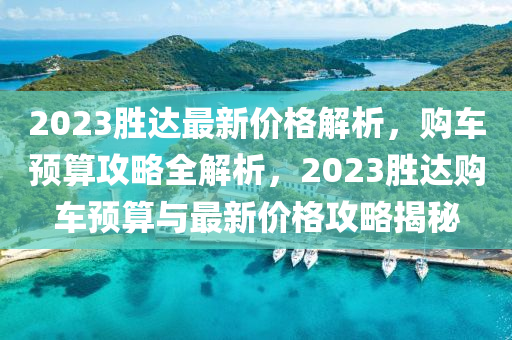 2023勝達最新價格解析，購車預(yù)算攻略全解析，2023勝達購車預(yù)算與最新價格攻略揭秘