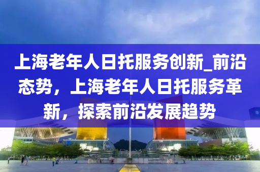 上海老年人日托服務(wù)創(chuàng)新_前沿態(tài)勢，上海老年人日托服務(wù)革新，探索前沿發(fā)展趨勢