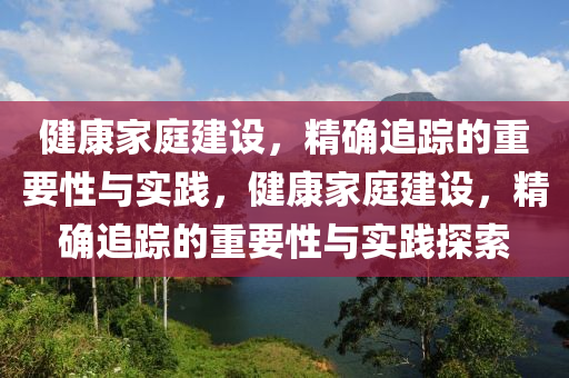 健康家庭建設(shè)，精確追蹤的重要性與實(shí)踐，健康家庭建設(shè)，精確追蹤的重要性與實(shí)踐探索