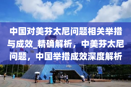 中國對美芬太尼問題相關(guān)舉措與成效_精確解析，中美芬太尼問題，中國舉措成效深度解析