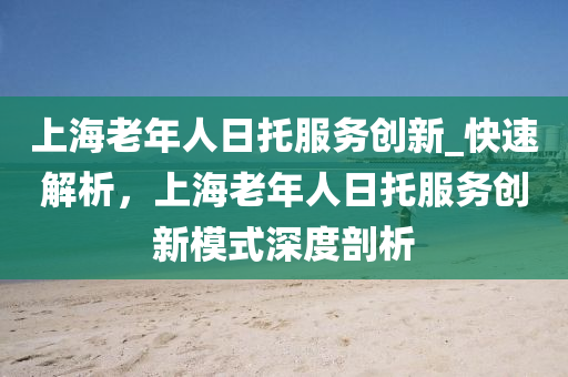 上海老年人日托服務(wù)創(chuàng)新_快速解析，上海老年人日托服務(wù)創(chuàng)新模式深度剖析