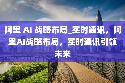 阿里 AI 戰(zhàn)略布局_實時通訊，阿里AI戰(zhàn)略布局，實時通訊引領(lǐng)未來