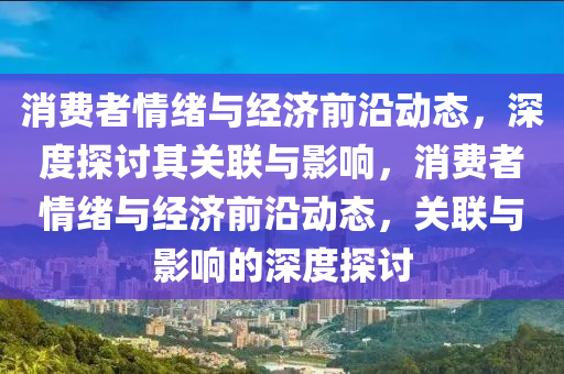 消費者情緒與經(jīng)濟前沿動態(tài)，深度探討其關(guān)聯(lián)與影響，消費者情緒與經(jīng)濟前沿動態(tài)，關(guān)聯(lián)與影響的深度探討