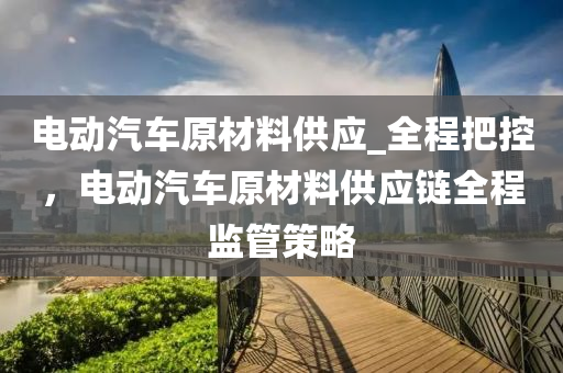 電動汽車原材料供應(yīng)_全程把控，電動汽車原材料供應(yīng)鏈全程監(jiān)管策略