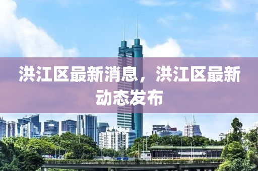 洪江區(qū)最新消息，洪江區(qū)最新動(dòng)態(tài)發(fā)布