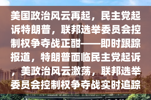 美國政治風云再起，民主黨起訴特朗普，聯(lián)邦選舉委員會控制權(quán)爭奪戰(zhàn)正酣——即時跟蹤報道，特朗普面臨民主黨起訴，美政治風云激蕩，聯(lián)邦選舉委員會控制權(quán)爭奪戰(zhàn)實時追蹤